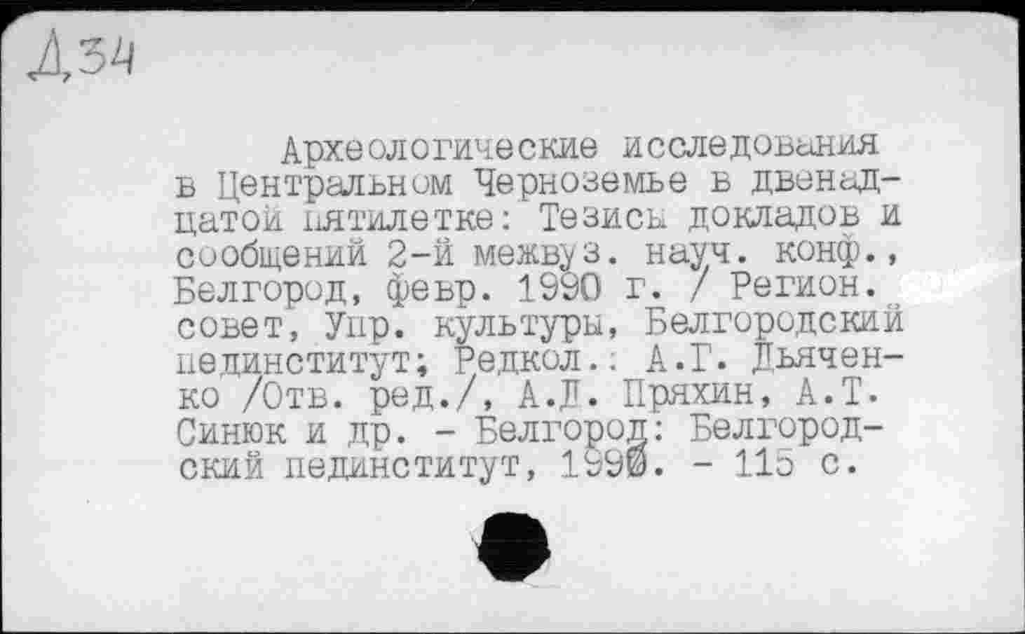 ﻿Археологические исследования в Центральном Черноземье в двенадцатой пятилетке: Тезисы докладов и сообщений 2-й межв^з. науч, конф., Белгород, февр. 1990 г. / Регион, совет, Упр. культуры, Белгородский пединститут; Редкол.. А.Г. Дьяченко /Отв. ред./, А.Д. Пряхин, А.Т. Синюк и др. - Белгород: Белгородский пединститут, 1990. - 115 с.